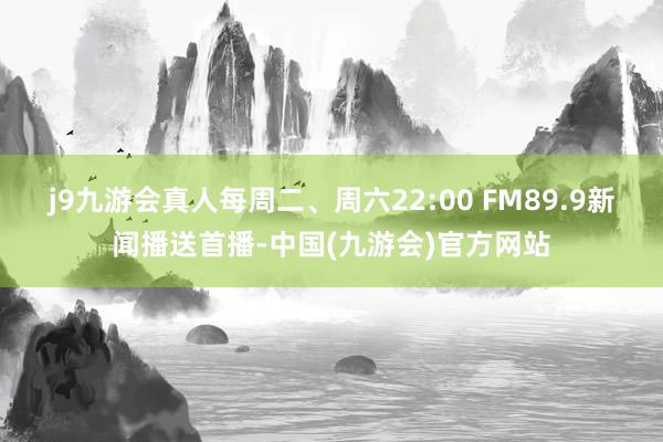 j9九游会真人每周二、周六22:00 FM89.9新闻播送首播-中国(九游会)官方网站