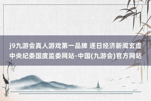 j9九游会真人游戏第一品牌 　　逐日经济新闻玄虚中央纪委国度监委网站-中国(九游会)官方网站