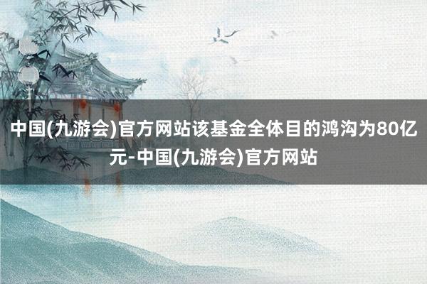 中国(九游会)官方网站该基金全体目的鸿沟为80亿元-中国(九游会)官方网站