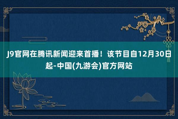 J9官网在腾讯新闻迎来首播！该节目自12月30日起-中国(九游会)官方网站