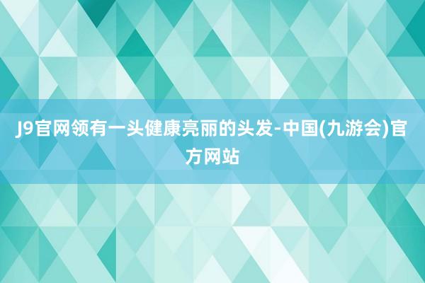 J9官网领有一头健康亮丽的头发-中国(九游会)官方网站