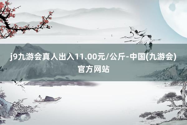 j9九游会真人出入11.00元/公斤-中国(九游会)官方网站