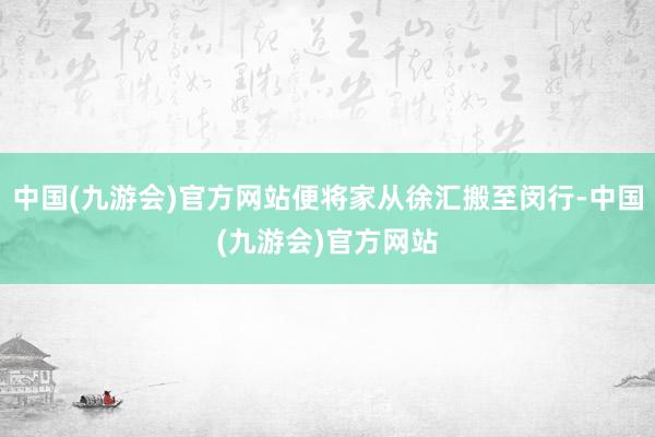 中国(九游会)官方网站便将家从徐汇搬至闵行-中国(九游会)官方网站