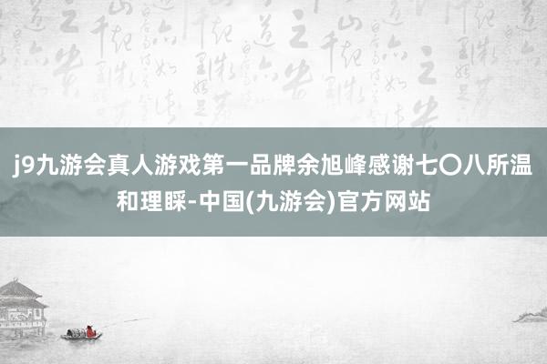 j9九游会真人游戏第一品牌余旭峰感谢七〇八所温和理睬-中国(九游会)官方网站