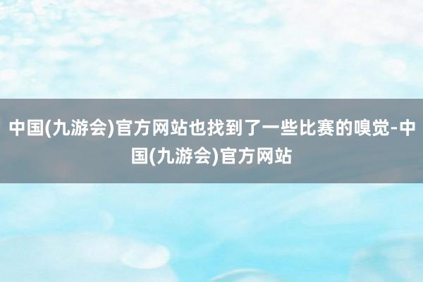 中国(九游会)官方网站也找到了一些比赛的嗅觉-中国(九游会)官方网站