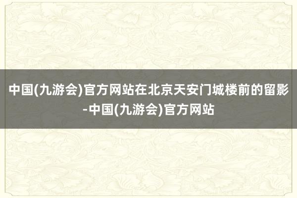 中国(九游会)官方网站在北京天安门城楼前的留影-中国(九游会)官方网站