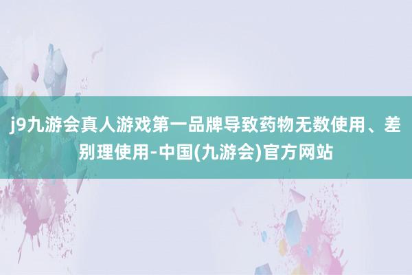 j9九游会真人游戏第一品牌导致药物无数使用、差别理使用-中国(九游会)官方网站