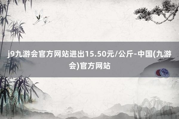 j9九游会官方网站进出15.50元/公斤-中国(九游会)官方网站