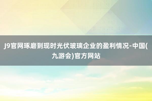 J9官网琢磨到现时光伏玻璃企业的盈利情况-中国(九游会)官方网站