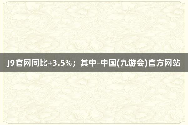 J9官网同比+3.5%；其中-中国(九游会)官方网站