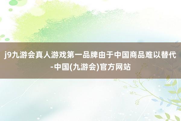 j9九游会真人游戏第一品牌由于中国商品难以替代-中国(九游会)官方网站