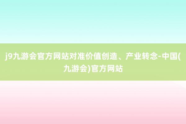 j9九游会官方网站对准价值创造、产业转念-中国(九游会)官方网站