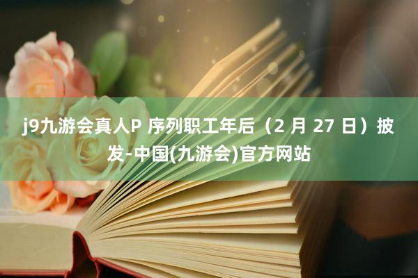 j9九游会真人P 序列职工年后（2 月 27 日）披发-中国(九游会)官方网站