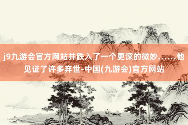 j9九游会官方网站并跌入了一个更深的微妙……他见证了许多弃世-中国(九游会)官方网站