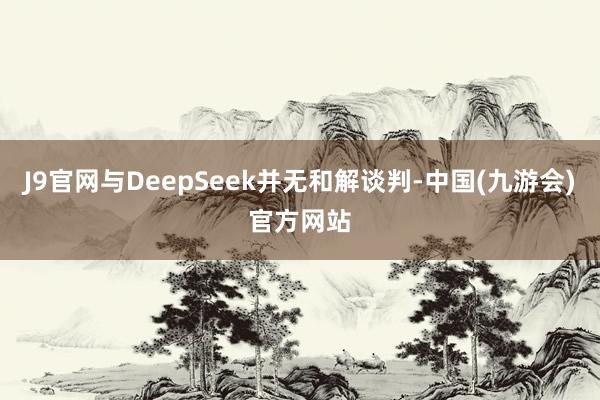 J9官网与DeepSeek并无和解谈判-中国(九游会)官方网站