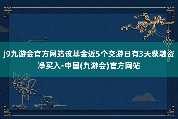 j9九游会官方网站该基金近5个交游日有3天获融资净买入-中国(九游会)官方网站