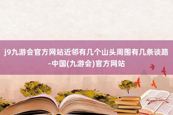 j9九游会官方网站近邻有几个山头周围有几条谈路-中国(九游会)官方网站