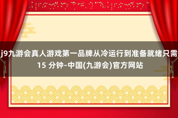 j9九游会真人游戏第一品牌从冷运行到准备就绪只需 15 分钟-中国(九游会)官方网站