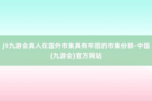 j9九游会真人在国外市集具有牢固的市集份额-中国(九游会)官方网站