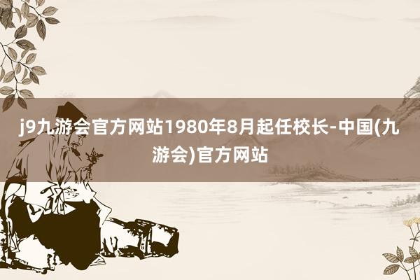 j9九游会官方网站1980年8月起任校长-中国(九游会)官方网站
