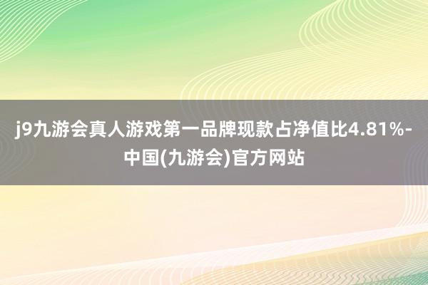 j9九游会真人游戏第一品牌现款占净值比4.81%-中国(九游会)官方网站