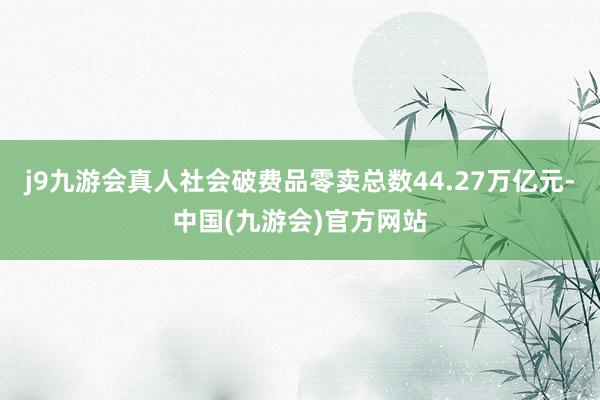 j9九游会真人社会破费品零卖总数44.27万亿元-中国(九游会)官方网站