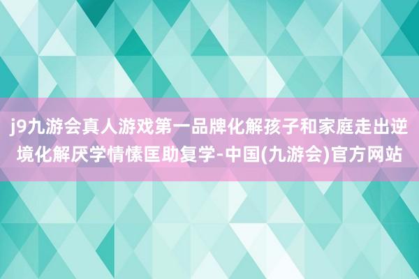 j9九游会真人游戏第一品牌化解孩子和家庭走出逆境化解厌学情愫匡助复学-中国(九游会)官方网站