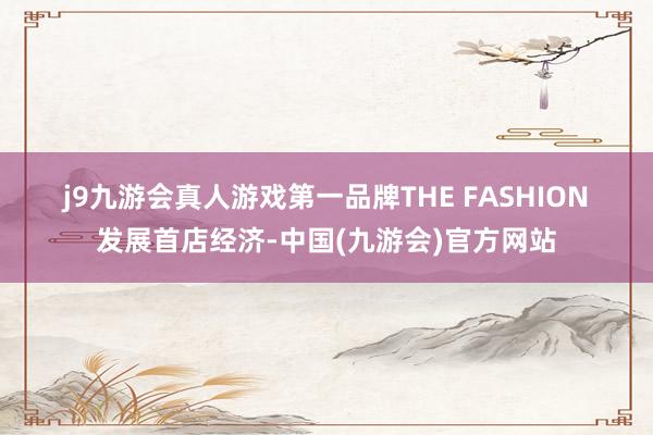 j9九游会真人游戏第一品牌　　THE FASHION　　发展首店经济-中国(九游会)官方网站