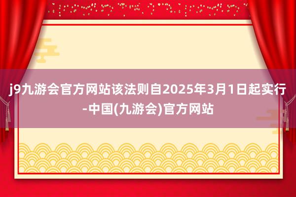 j9九游会官方网站该法则自2025年3月1日起实行-中国(九游会)官方网站