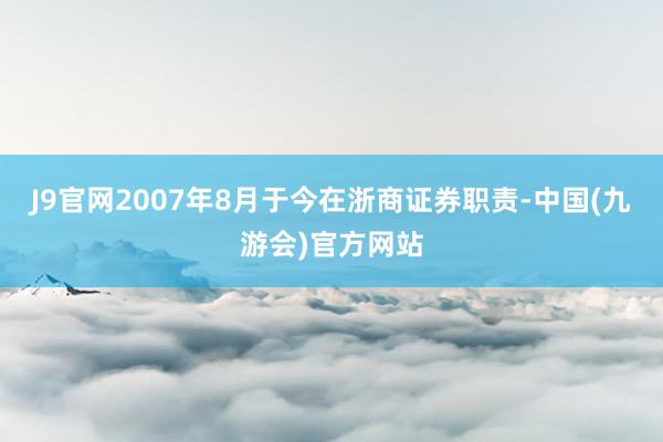 J9官网2007年8月于今在浙商证券职责-中国(九游会)官方网站