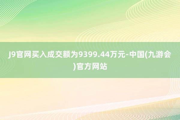 J9官网买入成交额为9399.44万元-中国(九游会)官方网站