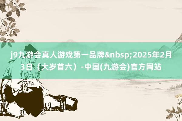 j9九游会真人游戏第一品牌2025年2月3日（大岁首六）-中国(九游会)官方网站