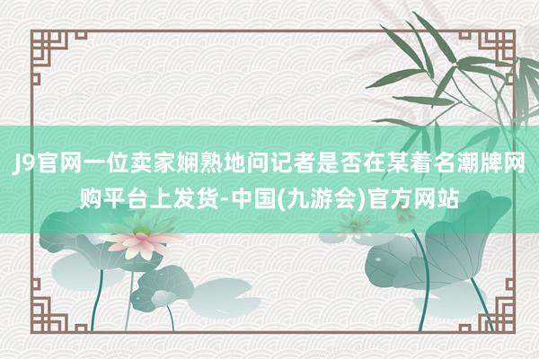 J9官网一位卖家娴熟地问记者是否在某着名潮牌网购平台上发货-中国(九游会)官方网站
