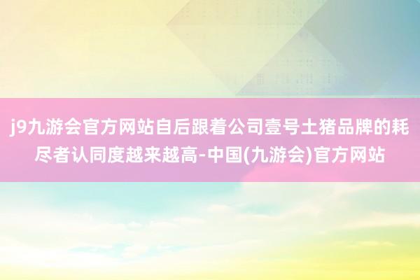 j9九游会官方网站自后跟着公司壹号土猪品牌的耗尽者认同度越来越高-中国(九游会)官方网站
