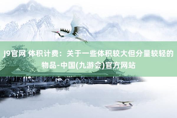 J9官网 体积计费：关于一些体积较大但分量较轻的物品-中国(九游会)官方网站