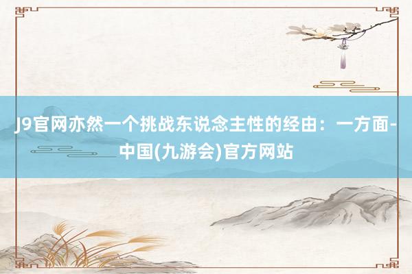 J9官网亦然一个挑战东说念主性的经由：一方面-中国(九游会)官方网站