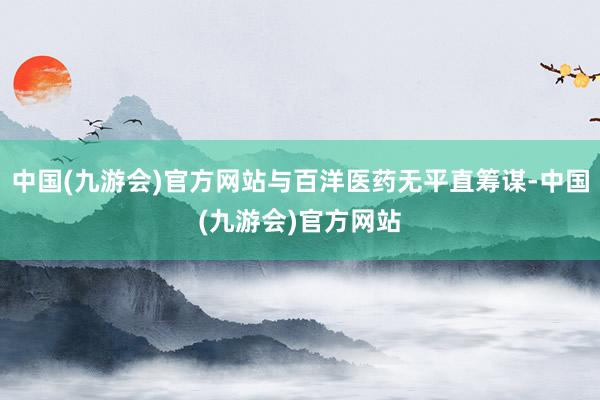 中国(九游会)官方网站与百洋医药无平直筹谋-中国(九游会)官方网站
