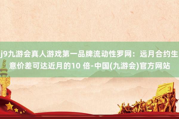 j9九游会真人游戏第一品牌流动性罗网：远月合约生意价差可达近月的10 倍-中国(九游会)官方网站