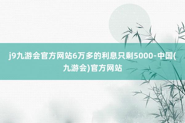 j9九游会官方网站6万多的利息只剩5000-中国(九游会)官方网站